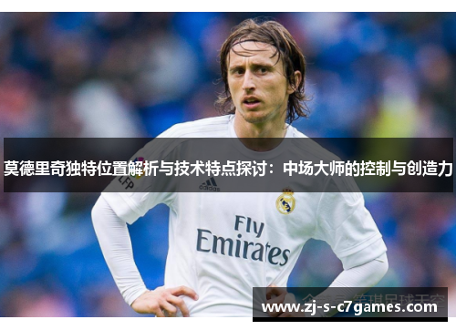 莫德里奇独特位置解析与技术特点探讨:中场大师的控制与创造力 莫德里奇独特位置解析与技术特点探讨:中场大师的控制与创造力