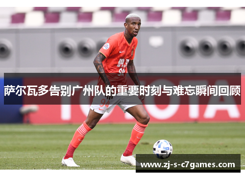 萨尔瓦多告别广州队的重要时刻与难忘瞬间回顾
