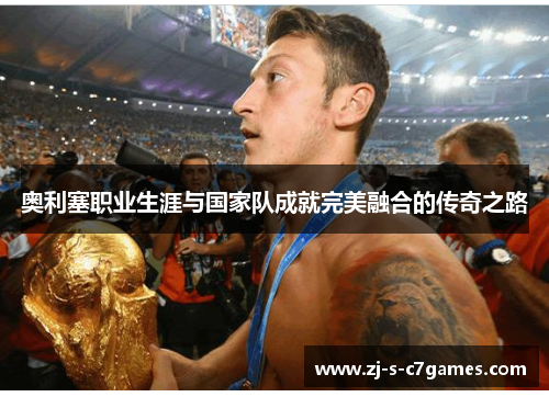 奥利塞职业生涯与国家队成就完美融合的传奇之路 奥利塞职业生涯与国家队成就完美融合的传奇之路