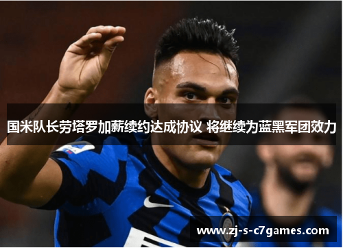国米队长劳塔罗加薪续约达成协议 将继续为蓝黑军团效力 国米队长劳塔罗加薪续约达成协议 将继续为蓝黑军团效力