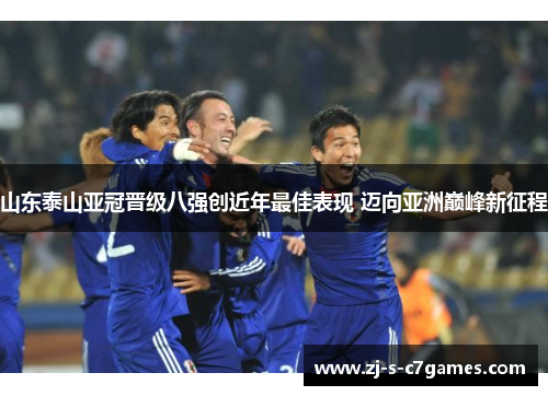 山东泰山亚冠晋级八强创近年最佳表现 迈向亚洲巅峰新征程 山东泰山亚冠晋级八强创近年最佳表现 迈向亚洲巅峰新征程